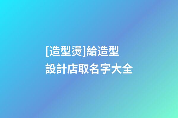 [造型燙]給造型設計店取名字大全-第1張-店鋪起名-玄機派